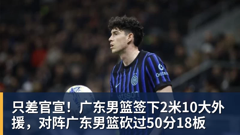 只差官宣！广东男篮签下2米10大外援，对阵广东男篮砍过50分18板
