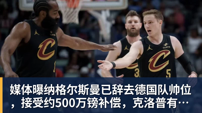 媒体曝纳格尔斯曼已辞去德国队帅位，接受约500万镑补偿，克洛普有望救火